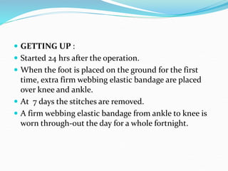  GETTING UP :
 Started 24 hrs after the operation.
 When the foot is placed on the ground for the first
time, extra firm webbing elastic bandage are placed
over knee and ankle.
 At 7 days the stitches are removed.
 A firm webbing elastic bandage from ankle to knee is
worn through-out the day for a whole fortnight.
 