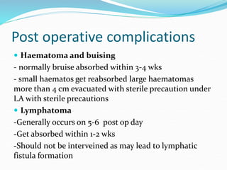 Post operative complications
 Haematoma and buising
- normally bruise absorbed within 3-4 wks
- small haematos get reabsorbed large haematomas
more than 4 cm evacuated with sterile precaution under
LA with sterile precautions
 Lymphatoma
-Generally occurs on 5-6 post op day
-Get absorbed within 1-2 wks
-Should not be interveined as may lead to lymphatic
fistula formation
 