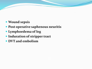  Wound sepsis
 Post operative saphenous neuritis
 Lymphoedema of leg
 Induration of stripper tract
 DVT and embolism
 