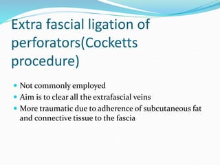 Extra fascial ligation of
perforators(Cocketts
procedure)
 Not commonly employed
 Aim is to clear all the extrafascial veins
 More traumatic due to adherence of subcutaneous fat
and connective tissue to the fascia
 
