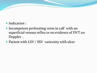  Indication :
 Incompetent perforating veins in calf with no
superficial venous reflux or no evidence of DVT on
Doppler .
 Patient with LSV / SSV varicosity with ulcer
 
