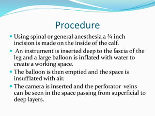 Procedure
 Using spinal or general anesthesia a ¾ inch
incision is made on the inside of the calf.
 An instrument is inserted deep to the fascia of the
leg and a large balloon is inflated with water to
create a working space.
 The balloon is then emptied and the space is
insufflated with air.
 The camera is inserted and the perforator veins
can be seen in the space passing from superficial to
deep layers.
 
