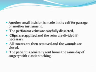  Another small incision is made in the calf for passage
of another instrument.
 The perforator veins are carefully dissected,
 Clips are applied and the veins are divided if
necessary.
 All trocars are then removed and the wounds are
closed.
 The patient is generally sent home the same day of
surgery with elastic stocking.
 