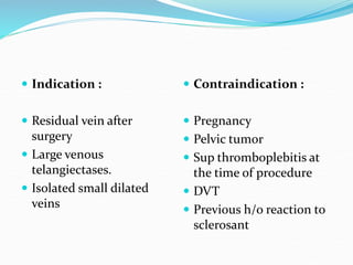  Indication :
 Residual vein after
surgery
 Large venous
telangiectases.
 Isolated small dilated
veins
 Contraindication :
 Pregnancy
 Pelvic tumor
 Sup thromboplebitis at
the time of procedure
 DVT
 Previous h/o reaction to
sclerosant
 