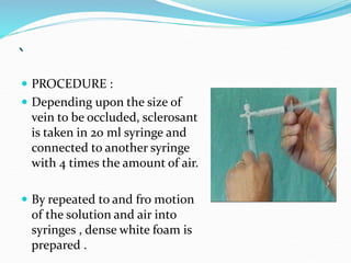 `
 PROCEDURE :
 Depending upon the size of
vein to be occluded, sclerosant
is taken in 20 ml syringe and
connected to another syringe
with 4 times the amount of air.
 By repeated to and fro motion
of the solution and air into
syringes , dense white foam is
prepared .
 