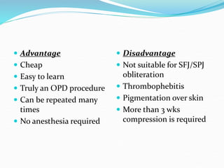  Advantage
 Cheap
 Easy to learn
 Truly an OPD procedure
 Can be repeated many
times
 No anesthesia required
 Disadvantage
 Not suitable for SFJ/SPJ
obliteration
 Thrombophebitis
 Pigmentation over skin
 More than 3 wks
compression is required
 