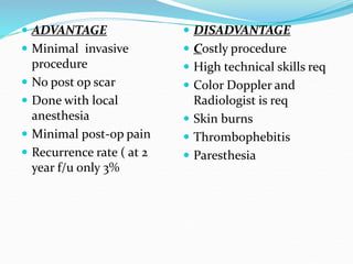  ADVANTAGE
 Minimal invasive
procedure
 No post op scar
 Done with local
anesthesia
 Minimal post-op pain
 Recurrence rate ( at 2
year f/u only 3%
 DISADVANTAGE
 Costly procedure
 High technical skills req
 Color Doppler and
Radiologist is req
 Skin burns
 Thrombophebitis
 Paresthesia
 