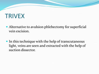 TRIVEX
 Alternative to avulsion phlebectomy for superficial
vein excision.
 In this technique with the help of transcutaneous
light, veins are seen and extracted with the help of
suction dissector.
 