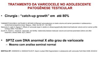 TRATAMENTO DA VARICOCELE NO ADOLESCENTE  PATOGÊNESE TESTICULAR Cirurgia : “catch-up growth” em  até 80% YAMAMOTO,M;HOBI,H.;KATSUNO,S.;MIYAKE,K.Effectsof varicocelectomy on testis volume and semen parameters in adolescents:a randomized prospective study. Nagoya,  J Med. Sci.58:127-.132,1995 Sakamoto H, saito K, Ogawa Y. Effects of varicocele repair in adults on ultrasonographically determined testicular volume and on semen profile Urology 2008; 71(3):485-9 Zucchi A, mearini L, mearini E. varicocele  and fertility: relationship between testicular volume and seminal parameters before and after treatment J Androl 2006; 4(27): 548-51 ⁭  SPTZ com DNA anormal X alto grau de varicocele Mesmo com analise seminal normal BERTOLA RP , CEDENHO A, HASSUN FILHO P, Sperm nuclear DNA fragmentation in adolescents with varicocele  Fertil Steril 2006; 85:625-8 