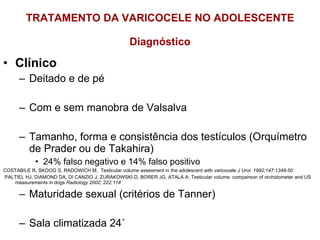 TRATAMENTO DA VARICOCELE NO ADOLESCENTE Diagnóstico Clínico Deitado e de pé Com e sem manobra de Valsalva Tamanho, forma e consistência dos testículos (Orquímetro de Prader ou de Takahira) 24% falso negativo e 14% falso positivo COSTABILE R, SKOOG S, RADOWICH M,  Testicular volume assesment in the adolescent with varicocele  J Urol. 1992;147:1348-50 PALTIEL HJ, DIAMOND DA, DI CANZIO J, ZURAKOWSKI D, BORER JG, ATALA A: Testicular volume: compairson of orchidometer and US measurements in dogs  Radiology 2002; 222:114 Maturidade sexual (critérios de Tanner)  Sala climatizada 24˚ 