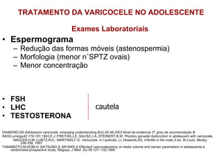 TRATAMENTO DA VARICOCELE NO ADOLESCENTE Exames Laboratoriais  Espermograma Redução das formas móveis (astenospermia) Morfologia (menor n˚SPTZ ovais) Menor concentração FSH LHC TESTOSTERONA DIAMOND,DA. Adolescent varicocele: emerging understending.BJU,92:48,2003 Nível de evidencia 2ª, grau de recomendação B KASS,urology42:179-181,1993.E.J .;FREITAS,J.E.;SALISZ,J.A.;STEINERT,B.W. Pituitary gonadal dysfunction in adolescent with varicocele. NAGLER,H.M.;LUNTZ,R.K.; MARTINIS,F.G.  Varicocele.  In Lipshultz, LI.;Howards,SS.  Infertile in the male.3 ed, St Louis, Mosby, 336-359, 1997 YAMAMOTO,M;HOBI,H.;KATSUNO,S.;MIYAKE,K.Effectsof varicocelectomy on testis volume and semen parameters in adolescents:a randomized prospective study. Nagoya,  J Med. Sci.58:127-.132,1995 cautela 