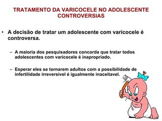 TRATAMENTO DA VARICOCELE NO ADOLESCENTE CONTROVERSIAS A decisão de tratar um adolescente com varicocele é controversa. A maioria dos pesquisadores concorda que tratar todos adolescentes com varicocele é inapropriado. Esperar eles se tornarem adultos com a possibilidade de infertilidade irreversivel é igualmente inaceitavel. 