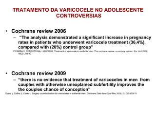 TRATAMENTO DA VARICOCELE NO ADOLESCENTE  CONTROVERSIAS Cochrane review 2006 “ The analysis demonstrated a significant increase in pregnancy rates in patients who underwent varicocele treatment (36,4%), compared with (20%) control group”  FICARRA V, CERRUTO MA, LIGUORI G, Treatment of varicocele in subfertile men: The cochrane review, a contrary opinion  Eur Urol 2006; 49(2): 258-63 Cochrane review 2009 “ there is no evidence that treatment of varicoceles in men  from couples with otherwise unexplained subfertility improves the the couples chance of conception” Evers  j, Collins J, Clarke J Surgery or embolisation for varicoceles in subfertile men.  Cochrane Data-base Syst Rev 2009;(1): CD 000479 