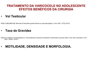 TRATAMENTO DA VARICOCELE NO ADOLESCENTE EFEITOS BENÉFICOS DA CIRURGIA ⁭  Vol Testicular KASI EJ,BELMAN AB. Reversal of testiculkar growth failure by varicocele ligation  J Urol 1987; 137(3):475-6 ⁭  Taxa de Gravidez Datich já, badaiwy ma,pasqualotto es. Varicocelectomy improves intrauterine insemination success rates in men with varicocele J Urol 2001; 165(5): 1510-3 ⁭  MOTILIDADE, DENSIDADE E MORFOLOGIA. 
