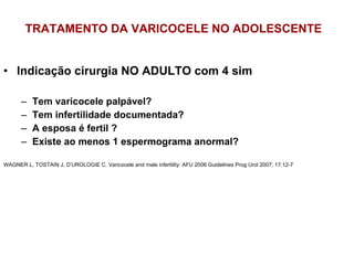 TRATAMENTO DA VARICOCELE NO ADOLESCENTE Indicação cirurgia NO ADULTO com 4 sim Tem varicocele palpável? Tem infertilidade documentada? A esposa é fertil ? Existe ao menos 1 espermograma anormal? WAGNER L, TOSTAIN J, D’UROLOGIE C. Varicocele and male infertility: AFU 2006 Guidelines Prog Urol 2007; 17:12-7 