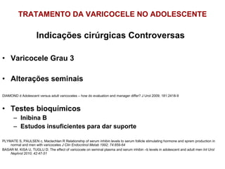 TRATAMENTO DA VARICOCELE NO ADOLESCENTE Indicações cirúrgicas Controversas Varicocele Grau 3 Alterações seminais DIAMOND d Adolescent versus adult varicoceles – how do evaluation and manager differ? J Urol 2009; 181:2418-9 Testes bioquímicos Inibina B Estudos insuficientes para dar suporte PLYMATE S, PAULSEN c, Maclachlan R Relationship of serum inhibin levels to serum follicle stimulating hormone and sprem production in normal and men with varicoceles  J Clin Endocriinol Metab 1992; 74:859-64 BASAR M, KISA U, TUGLU D; The effect of varicocele on seminal plasma and serum inhibin –b levels in adolescent and adult men  Int Urol Nephrol 2010; 42:47-51 