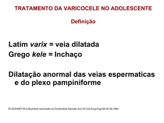 Latim  varix =  veia dilatada Grego  kele =  Inchaço Dilatação anormal das veias espermaticas e do plexo pampiniforme El-GOHARY,M.A.Boyhood varicocele:na Overlooked disorder. Ann.R.Coll.Surg.Engl.66:36-38,1984 . TRATAMENTO DA VARICOCELE NO ADOLESCENTE Definição 