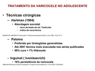 TRATAMENTO DA VARICOCELE NO ADOLESCENTE Técnicas cirúrgicas  Hartman (1904)  Abordagem escrotal ⁭  risco de lesão da art. Testicular ⁭  índice de recorrência NOSKE HD, WEIDER W Varicocele: A historical perspective  World J Urol 1999; 17(3):151-7 Palomo Preferido por Urologistas generalistas Até 2001 técnica mais executada nas séries publicadas 98% cura + 7% Hidrocele Inguinal ( Ivanissevich) 16% persistência da varicocele AMELAR RD,Early and late complication of inguinal varicocelectomy  J Urol 2003;170(2)366-9 