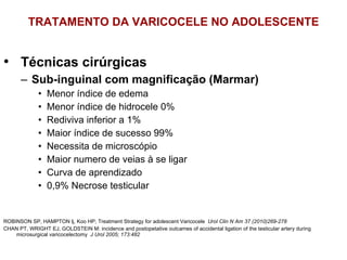 TRATAMENTO DA VARICOCELE NO ADOLESCENTE Técnicas cirúrgicas Sub-inguinal com magnificação (Marmar) Menor índice de edema Menor índice de hidrocele 0% Rediviva inferior a 1% Maior índice de sucesso 99% Necessita de microscópio Maior numero de veias à se ligar Curva de aprendizado 0,9% Necrose testicular ROBINSON SP, HAMPTON lj, Koo HP; Treatment Strategy for adolescent Varicocele  Urol Clin N Am 37 (2010)269-278 CHAN PT, WRIGHT EJ, GOLDSTEIN M: incidence and postopetative outcames of accidental ligation of the testicular artery during microsurgical varicocelectomy  J Urol 2005; 173:482 