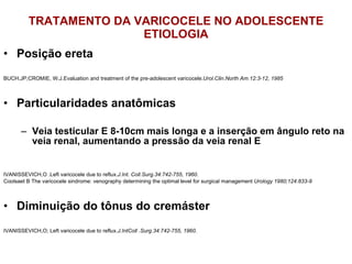 TRATAMENTO DA VARICOCELE NO ADOLESCENTE ETIOLOGIA Posição ereta BUCH,JP;CROMIE, W.J.Evaluation and treatment of the pre-adolescent varicocele. Urol.Clin.North Am.12:3-12, 1985 Particularidades anatômicas Veia testicular E 8-10cm mais longa e a inserção em ângulo reto na veia renal, aumentando a pressão da veia renal E IVANISSEVICH,O .Left varicocele due to reflux. J.Int. Coll.Surg.34:742-755, 1960. Coolsaet B The varicocele sindrome: venography determining the optimal level for surgical management  Urology 1980;124:833-9 Diminuição do tônus do cremáster IVANISSEVICH,O; Left varicocele due to reflux. J.IntColl .Surg.34:742-755, 1960. 