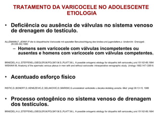 TRATAMENTO DA VARICOCELE NO ADOLESCENTE  ETIOLOGIA Deficiência ou ausência de válvulas no sistema venoso de drenagem do testículo. ALLEMANN,F.;JENNY,P.die to idiopathische Varicocele mit spezieller Berucksichtigung des kindes-und jugendalters. z. kinderchir. Grenzgeb .29:339-342,1980. Homens sem varicocele com válvulas incompetentes ou ausentes e homens com varicocele com válvulas competentes. BRAEDEL,H.U.;STEFFENS,J;SIEGLER,M;POLSKY,M.S.;PLATT,M.L. A possible ontogenic etiology for idiopathic left varicocele. j.urol.151:62-66,1994. WISHAHI M, Anatomy of the spermatic venous plexus in men with and without varicocele: intraoperative venographic study.  Urology 1992;147:1285-9 . Acentuado esforço físico RISTIC,D.;BONERT,D.;KENEZEVIC,Z,;SELAKOVIC,D.;MARISIC,G.uncestalost varikokele u decaka skolslog usrazta.  Med  pregl.39:13-15, 1986 Processo ontogênico no sistema venoso de drenagem dos testículos. BRAEDEL,H.U.;STEFFENS,J;SIEGLER,M;POLSKY,M.S.;PLATT,M.L. A possible ontogenic etiology for idiopathic left varicocele. j.urol.151:62-66,1994. 