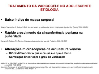 TRATAMENTO DA VARICOCELE NO ADOLESCENTE ETIOLOGIA Baixo índice de massa corporal May m, Taymoorian K, Beutner S Body size and weight as predisposing factors in varicocele  Scand J Urol  Nephrol 2006; 40:45-8 Rápido crescimento da circunferência peniana na puberdade KumanovP, Robeva RN, Tomova A Adolescent varcocele :who is a risk. Pediatrics 2008; 121:53-7 Alterações microscopicas da arquitetura venosa Difícil diferenciar o que é causa e o que é efeito Correlação linear com o grau da varicocele IAFRATE M, GALFANO A, MACCHI V. varicocele is associated with an increase of connective tissue of the pampiniform plexus vein wall  World j urol 2009; 27(3): 363-9 Macchi V, Porzionato A, iafrate M. Morphological characteristics of the wall of pampiniform plexus veins and modificationsin patients with varicocele. Ital J Anat Embriol 2008; 113(1)1-8 