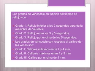 Los grados de varicocele en función del tiempo de
reflujo son :
 Grado 1: Reflujo inferior a los 3 segundos durante la
maniobra de Valsalva.
 Grado 2: Reflujo entre los 3 y 5 segundos.
 Grado 3: Reflujo por encima de los 5 segundos.
 Los grados de varicocele con respecto al calibre de
las venas son:
 Grado I: Calibres máximos entre 2 y 4 mm.
 Grado II: Calibres máximos entre 4 y 5 mm.
 Grado III: Calibre por encima de 5 mm.
 