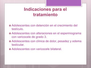 Indicaciones para el
tratamiento
 Adolescentes con detención en el crecimiento del
testículo.
 Adolescentes con alteraciones en el espermiograma
con varicocele de grado 3.
 Adolescentes con clínica de dolor, pesadez y edema
testicular.
 Adolescentes con varicocele bilateral.
 