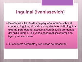Inguinal (Ivanissevich)
 Se efectúa a través de una pequeña incisión sobre el
conducto inguinal, el cual se abre desde el anillo inguinal
externo para obtener acceso al cordón justo por debajo
del anillo interno. Las venas espermáticas internas se
ligan y se seccionan.
 El conducto deferente y sus vasos se preservan.
 