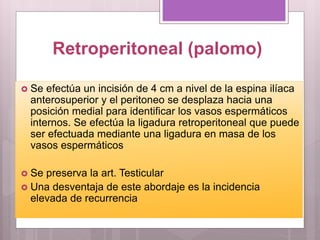 Retroperitoneal (palomo)
 Se efectúa un incisión de 4 cm a nivel de la espina ilíaca
anterosuperior y el peritoneo se desplaza hacia una
posición medial para identificar los vasos espermáticos
internos. Se efectúa la ligadura retroperitoneal que puede
ser efectuada mediante una ligadura en masa de los
vasos espermáticos
 Se preserva la art. Testicular
 Una desventaja de este abordaje es la incidencia
elevada de recurrencia
 