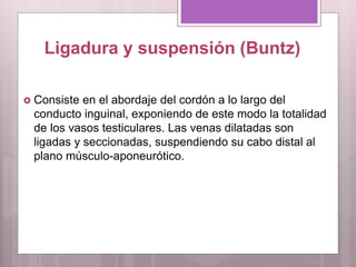Ligadura y suspensión (Buntz)
 Consiste en el abordaje del cordón a lo largo del
conducto inguinal, exponiendo de este modo la totalidad
de los vasos testiculares. Las venas dilatadas son
ligadas y seccionadas, suspendiendo su cabo distal al
plano músculo-aponeurótico.
 