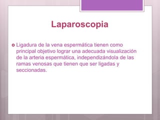 Laparoscopia
 Ligadura de la vena espermática tienen como
principal objetivo lograr una adecuada visualización
de la arteria espermática, independizándola de las
ramas venosas que tienen que ser ligadas y
seccionadas.
 