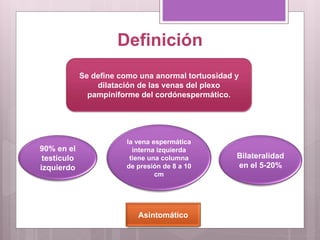 Definición
Se define como una anormal tortuosidad y
dilatación de las venas del plexo
pampiniforme del cordónespermático.
90% en el
testículo
izquierdo
la vena espermática
interna izquierda
tiene una columna
de presión de 8 a 10
cm
Bilateralidad
en el 5-20%
Asintomático
 
