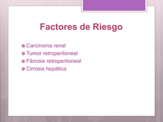 Factores de Riesgo
 Carcinoma renal
 Tumor retroperitoneal
 Fibrosis retroperitoneal
 Cirrosis hepática
 