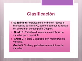 Clasificación
 Subclínico: No palpable o visible en reposo o
maniobras de valsalva, pero se demuestra reflujo
en el examen de ecografía Doppler.
 Grado 1: Palpable durante las maniobras de
valsalva pero no visible.
 Grado 2: Visible y palpable con maniobras de
valsalva.
 Grado 3: Visible y palpable sin maniobras de
valsalva.
 