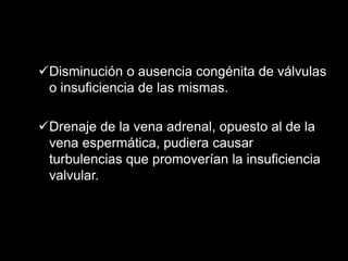 Disminución o ausencia congénita de válvulas
o insuficiencia de las mismas.
Drenaje de la vena adrenal, opuesto al de la
vena espermática, pudiera causar
turbulencias que promoverían la insuficiencia
valvular.
 