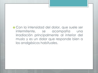  Con la intensidad del dolor, que suele ser
intermitente, se acompaña una
irradiación principalmente al interior del
muslo y es un dolor que responde bien a
los analgésicos habituales.
 
