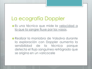 La ecografía Doppler
 Es una técnica que mide la velocidad a
la que la sangre fluye por los vasos.
 Realizar la maniobra de Valsalva durante
la exploración con Doppler aumenta la
sensibilidad de la técnica porque
detecta el flujo sanguíneo retrógrado que
se origina en un varicocele
 