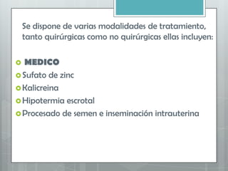 Se dispone de varias modalidades de tratamiento,
tanto quirúrgicas como no quirúrgicas ellas incluyen:
 MEDICO
Sufato de zinc
Kalicreina
Hipotermia escrotal
Procesado de semen e inseminación intrauterina
 