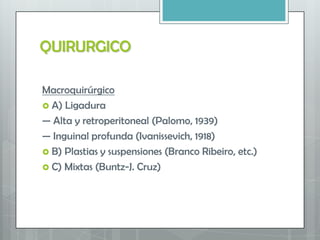 QUIRURGICO
Macroquirúrgico
 A) Ligadura
— Alta y retroperitoneal (Palomo, 1939)
— Inguinal profunda (Ivanissevich, 1918)
 B) Plastias y suspensiones (Branco Ribeiro, etc.)
 C) Mixtas (Buntz-J. Cruz)
 