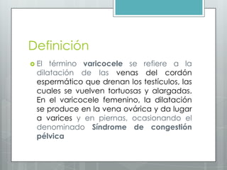 Definición
 El término varicocele se refiere a la
dilatación de las venas del cordón
espermático que drenan los testículos, las
cuales se vuelven tortuosas y alargadas.
En el varicocele femenino, la dilatación
se produce en la vena ovárica y da lugar
a varices y en piernas, ocasionando el
denominado Síndrome de congestión
pélvica
 