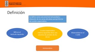 Universidad Nacional
Federico Villarreal
Definición
Se define como una anormal tortuosidad y
dilatación de las venas del plexo pampiniforme
del cordón espermático.
90% en el
testículo izquierdo
la vena espermática
interna izquierda tiene una
columna de presión de 8 a
10 cm
Bilateralidad en el
5-20%
Asintomático
 