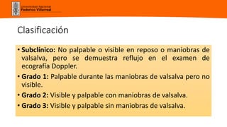 Universidad Nacional
Federico Villarreal
Clasificación
• Subclínico: No palpable o visible en reposo o maniobras de
valsalva, pero se demuestra reflujo en el examen de
ecografía Doppler.
• Grado 1: Palpable durante las maniobras de valsalva pero no
visible.
• Grado 2: Visible y palpable con maniobras de valsalva.
• Grado 3: Visible y palpable sin maniobras de valsalva.
 