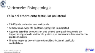 Varicocele: Fisiopatología
Falla del crecimiento testicular unilateral
• 25-75% de pacientes con varicocele
• Se hace mas evidente conforme progresa la pubertad
• Algunos estudios demuestran que ocurre con igual frecuencia sin
importar el grado de varicocele y otros que aumenta la frecuencia con
grados mayores
• Grados mayores de varicocele también afectan el testículo
contralateral
Gearhart. Pediatric urology. 2nd. Ed.
Urol Clin N Am 41 (2014) 129–144
 