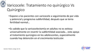 Varicocele: Tratamiento no quirúrgico Vs
Quirúrgico
Gearhart. Pediatric urology. 2nd. Ed.
•Expone a los pacientes con varicocele a seguimiento de por vida
y potencial y progresiva subfertilidad, después que se tenia
fertilidad normal…
•Es sabido que la varicocelectomía en adultos no es exitosa
universalmente en revertir la subfertilidad asociada… esto apoya
al tratamiento quirúrgico en los adolescentes, especialmente
cuando hay detención en el crecimiento testicular.
 