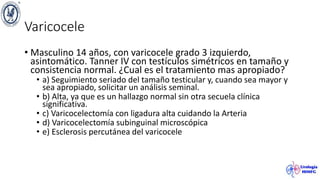 Varicocele
• Masculino 14 años, con varicocele grado 3 izquierdo,
asintomático. Tanner IV con testículos simétricos en tamaño y
consistencia normal. ¿Cual es el tratamiento mas apropiado?
• a) Seguimiento seriado del tamaño testicular y, cuando sea mayor y
sea apropiado, solicitar un análisis seminal.
• b) Alta, ya que es un hallazgo normal sin otra secuela clínica
significativa.
• c) Varicocelectomía con ligadura alta cuidando la Arteria
• d) Varicocelectomía subinguinal microscópica
• e) Esclerosis percutánea del varicocele
 