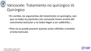 Varicocele: Tratamiento no quirúrgico Vs
Quirúrgico
Gearhart. Pediatric urology. 2nd. Ed.
Urol Clin N Am 41 (2014) 129–144
•En cambio, los argumentos del tratamiento no quirúrgico, son:
que no todos los pacientes con varicocele tienen arresto del
crecimiento testicular y no todos llegan a ser subfertiles….
•Pero no se puede prevenir quienes serán infértiles o tendrán
arresto testicular.
 