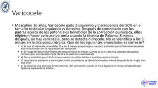 Varicocele
• Masculino 16 años, Varicocele gado 3 izquierdo y discrepancia del 50% en el
tamaño testicular izquierdo vs derecho. Después de comentarlo con los
padres acerca de los potenciales beneficios de la corrección quirúrgica, ellos
eligieron hacer varicocelectomía usando la técnica de Palomo. 8 meses
después, no hay varicocele, pero se detecta hidrocele. No se identificó a los 3
meses en la cita posquirúrgica. Que de los siguientes enunciados es correcto?
• a) Ya que el hidrocele no se detectó a los 3 meses posquirúrgico, es poco probable que el hidrocele izquierdo
este relacionado con la reparación del varicocele.
• b) El riesgo de desarrollar hidrocele posquirúrgico es mayor cuando se usa la técnica subinguinal usando
microscopio, comparado con la técnica de palomo e Ivanissevich
• c) No es probable que el hidrocele resuelva con observación o punción escrotal simple
• d) recurrencia posterior a varicocelectomía usualmente se identifica muchos meses después de la cirugía mas
que años
• e) Se observa una alta tasa de recurrencia del varicocele cuando se hace ligadura en masa comparado con
ligadura separando la arteria.
 