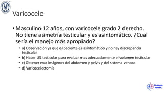 Varicocele
• Masculino 12 años, con varicocele grado 2 derecho.
No tiene asimetría testicular y es asintomático. ¿Cual
sería el manejo más apropiado?
• a) Observación ya que el paciente es asintomático y no hay discrepancia
testicular
• b) Hacer US testicular para evaluar mas adecuadamente el volumen testicular
• c) Obtener mas imágenes del abdomen y pelvis y del sistema venoso
• d) Varicocelectomía
 