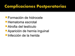  Formación de hidrocele
 Hematoma escrotal
 Atrofia del testículo
 Aparición de hernia inguinal
 Infección de la herida
 